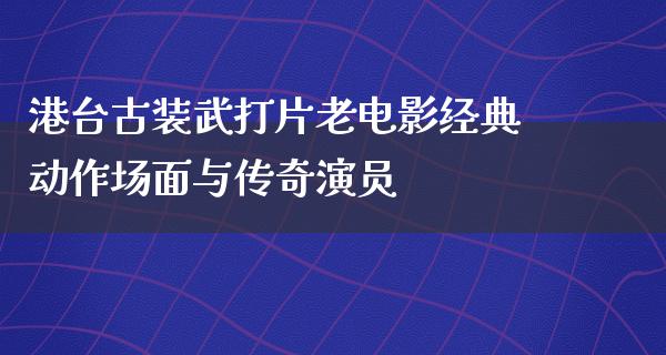 港台古装武打片老电影经典动作场面与传奇演员