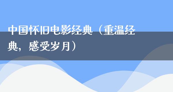 中国怀旧电影经典（重温经典，感受岁月）