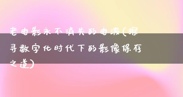 老电影永不消失的电波(探寻数字化时代下的影像保存之道)