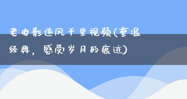 老电影逆风千里视频(重温经典，感受岁月的痕迹)