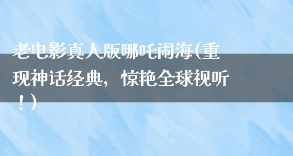 老电影真人版哪吒闹海(重现神话经典，惊艳全球视听！)