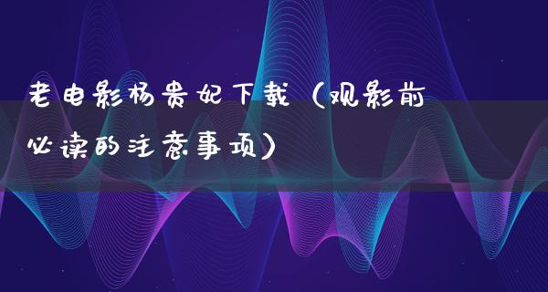 老电影杨贵妃下载（观影前必读的注意事项）