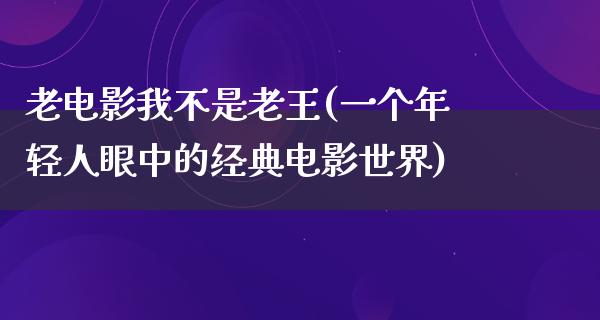 老电影我不是老王(一个年轻人眼中的经典电影世界)