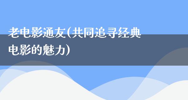 老电影通友(共同追寻经典电影的魅力)