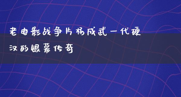 老电影战争片杨成武一代硬汉的银幕传奇