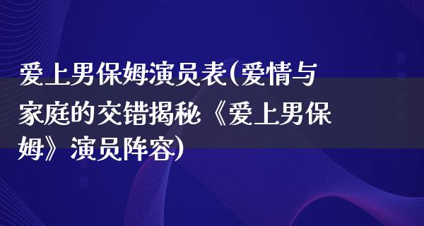 爱上男保姆演员表(爱情与家庭的交错揭秘《爱上男保姆》演员阵容)