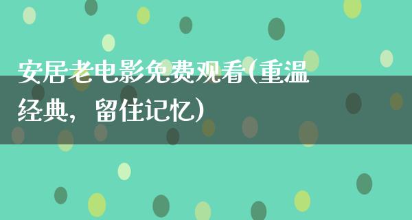 安居老电影免费观看(重温经典，留住记忆)