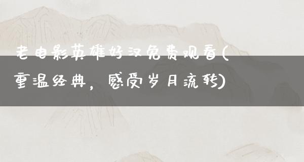 老电影英雄好汉免费观看(重温经典，感受岁月流转)