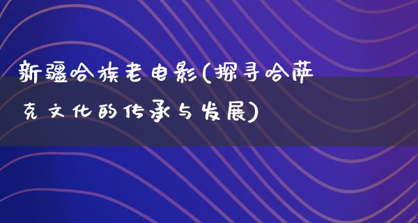 新疆哈族老电影(探寻哈萨克文化的传承与发展)