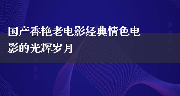 国产香艳老电影经典情色电影的光辉岁月