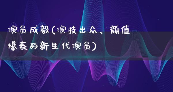 演员成毅(演技出众、颜值爆表的新生代演员)