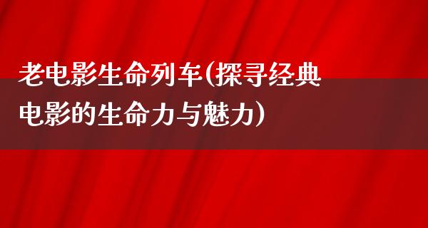 老电影生命列车(探寻经典电影的生命力与魅力)