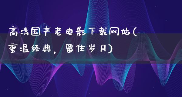 高清国产老电影下载网站(重温经典，留住岁月)