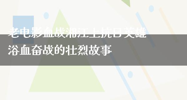 老电影血战湘江上抗日英雄浴血奋战的壮烈故事