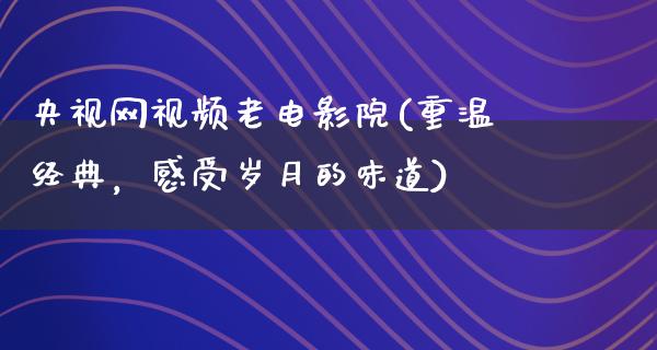 央视网视频老电影院(重温经典，感受岁月的味道)