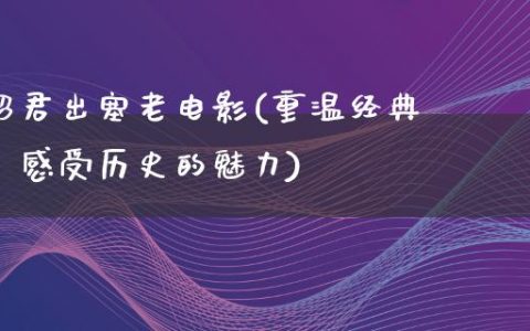 昭君出塞老电影(重温经典，感受历史的魅力)