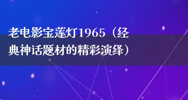 老电影宝莲灯1965（经典神话题材的精彩演绎）