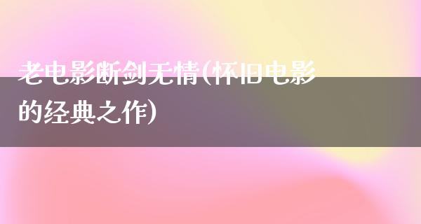 老电影断剑无情(怀旧电影的经典之作)