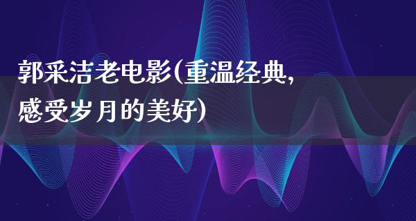 郭采洁老电影(重温经典，感受岁月的美好)