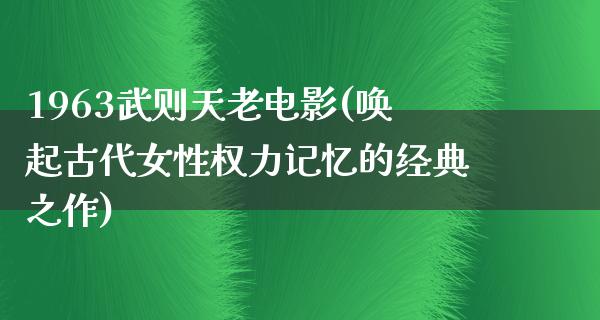 1963武则天老电影(唤起古代女性权力记忆的经典之作)