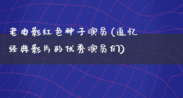 老电影红色种子演员(追忆经典影片的优秀演员们)