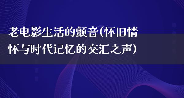 老电影生活的颤音(怀旧情怀与时代记忆的交汇之声)