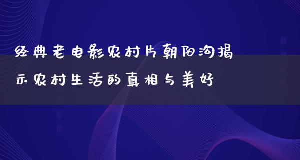 经典老电影农村片朝阳沟揭示农村生活的真相与美好