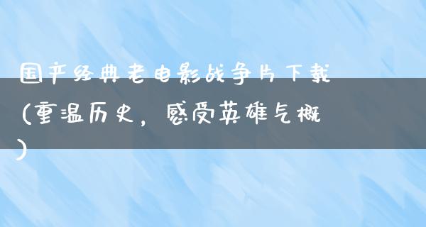 国产经典老电影战争片下载(重温历史，感受英雄气概)