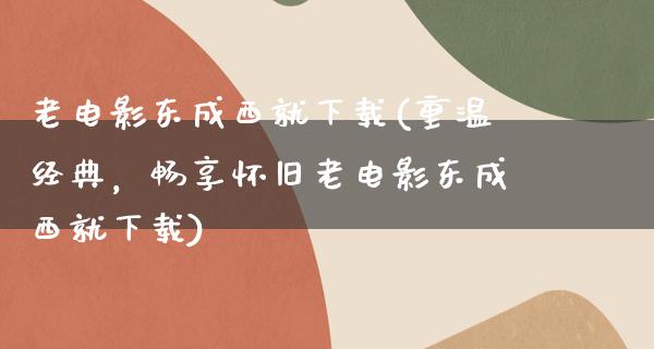 老电影东成西就下载(重温经典，畅享怀旧老电影东成西就下载)