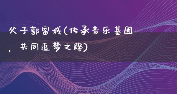 父子郭富城(传承音乐基因，共同追梦之路)