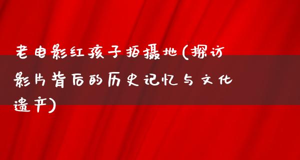 老电影红孩子拍摄地(探访影片背后的历史记忆与文化遗产)