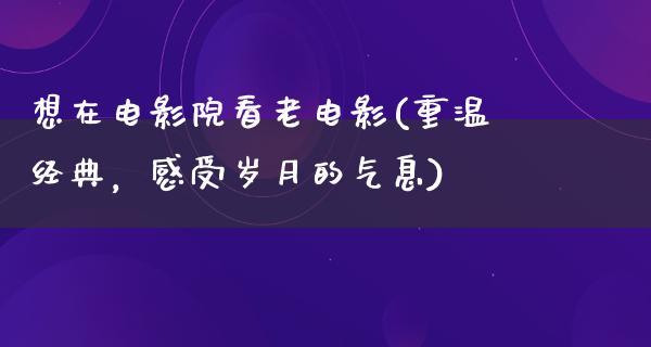 想在电影院看老电影(重温经典，感受岁月的气息)