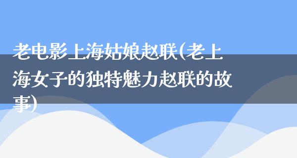 老电影上海姑娘赵联(老上海女子的独特魅力赵联的故事)