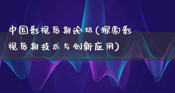 中国影视后期论坛(探索影视后期技术与创新应用)