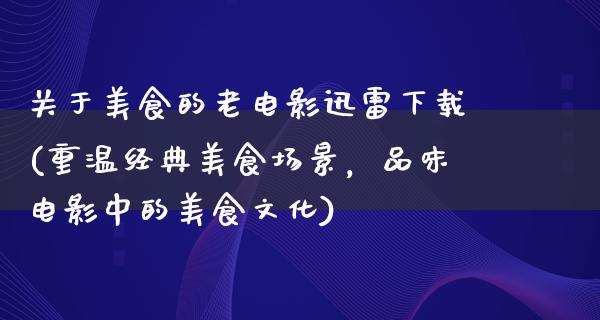 关于美食的老电影迅雷下载(重温经典美食场景，品味电影中的美食文化)