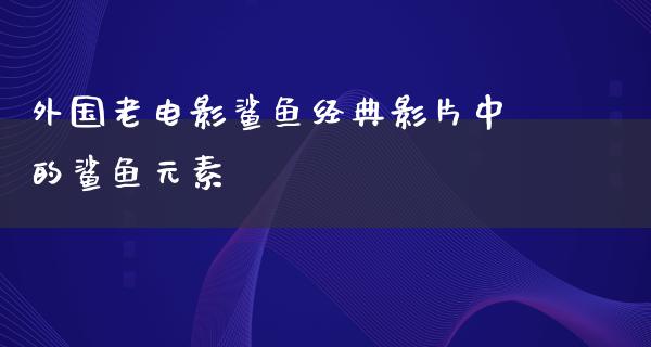 外国老电影鲨鱼经典影片中的鲨鱼元素