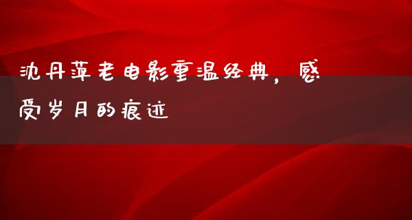 沈丹萍老电影重温经典，感受岁月的痕迹