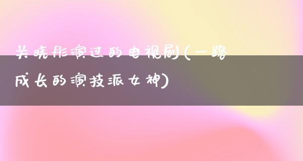 关晓彤演过的电视剧(一路成长的演技派女神)