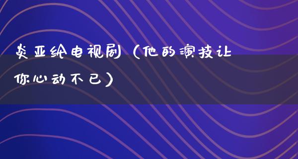 炎亚纶电视剧（他的演技让你心动不已）