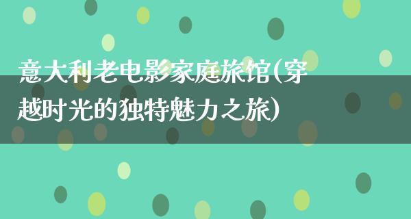 意大利老电影家庭旅馆(穿越时光的独特魅力之旅)