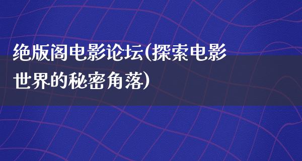 绝版阁电影论坛(探索电影世界的秘密角落)