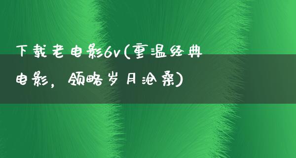 下载老电影6v(重温经典电影，领略岁月沧桑)