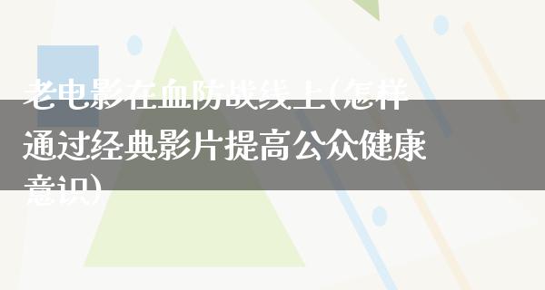 老电影在血防战线上(怎样通过经典影片提高公众健康意识)