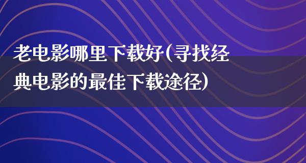 老电影哪里下载好(寻找经典电影的最佳下载途径)