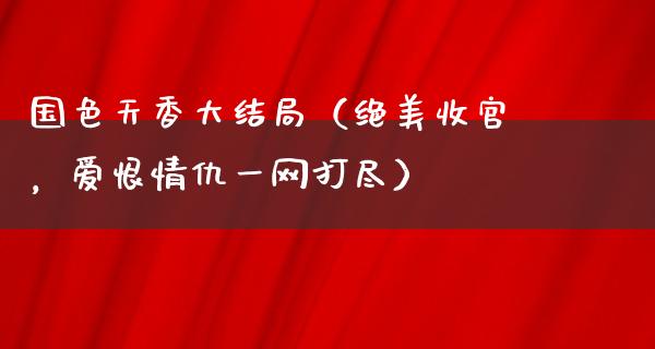 国色天香大结局（绝美收官，爱恨情仇一网打尽）