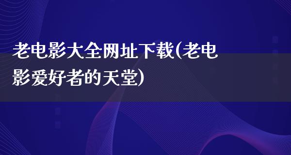 老电影大全网址下载(老电影爱好者的天堂)