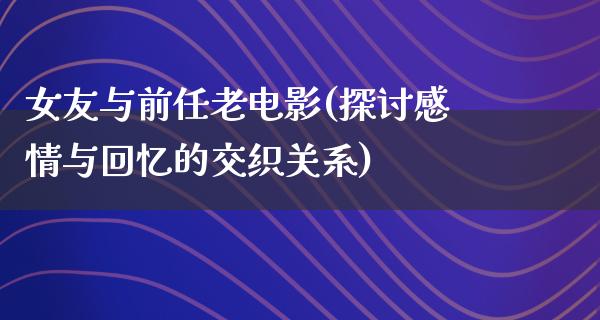 女友与前任老电影(探讨感情与回忆的交织关系)