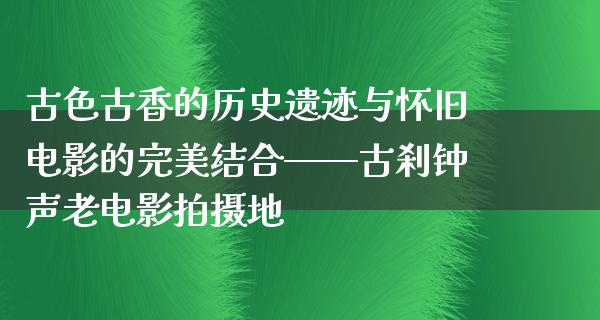 古色古香的历史遗迹与怀旧电影的完美结合——古刹钟声老电影拍摄地