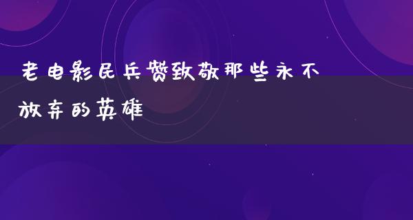 老电影民兵赞致敬那些永不放弃的英雄