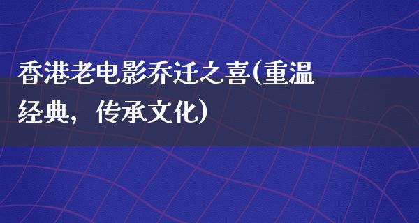 香港老电影乔迁之喜(重温经典，传承文化)